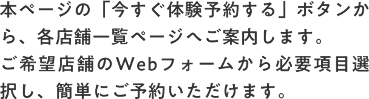 本ページの「今すぐ体験予約する」ボタンから、各店舗一覧ページへご案内します。ご希望店舗のWebフォームから必要項目選択し、簡単にご予約いただけます。