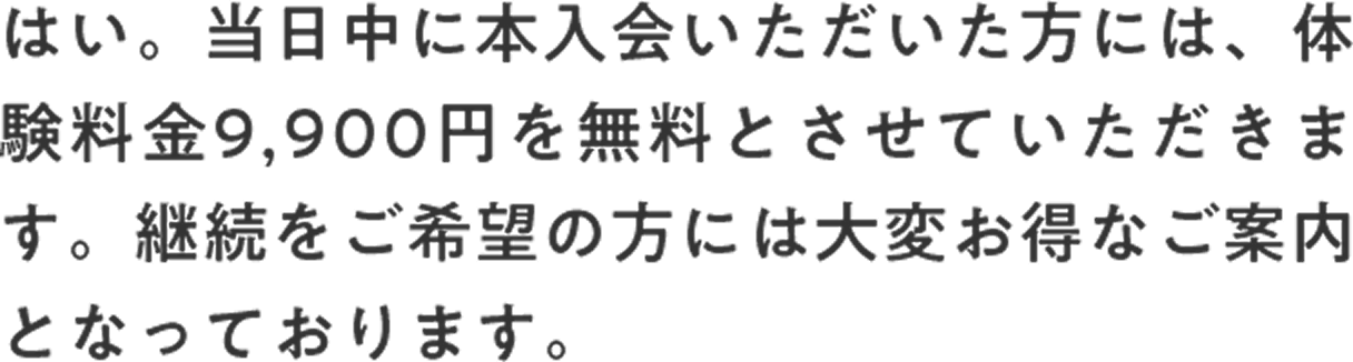 はい。当日中に本入会いただいた方には、体験料金9,900円を無料とさせていただきます。継続をご希望の方には大変お得なご案内となっております。