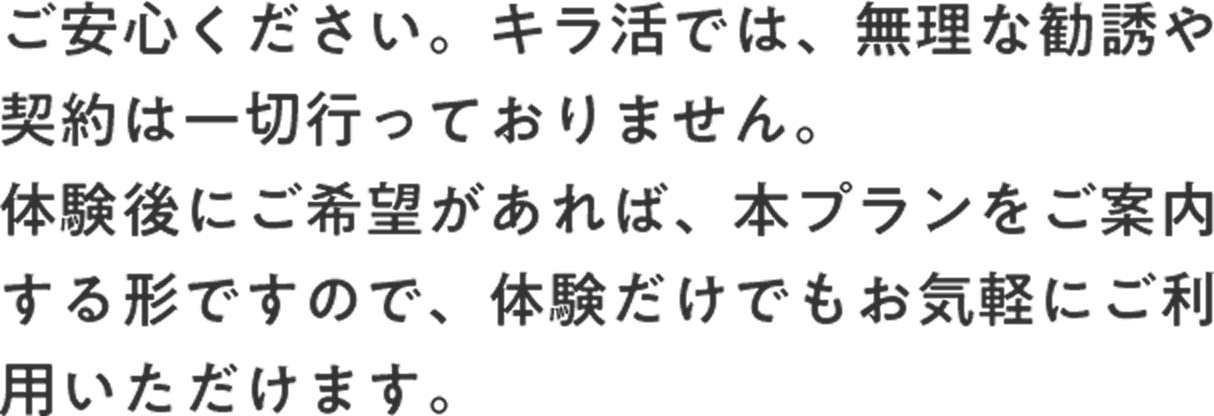 ご安心ください。キラ活では、無理な勧誘や契約は一切行っておりません。体験後にご希望があれば、本プランをご案内する形ですので、体験だけでもお気軽にご利用いただけます。