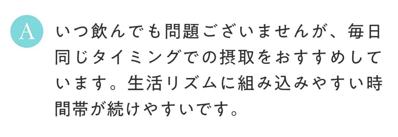 A. いつ飲んでも問題ございませんが、毎日同じタイミングでの摂取をおすすめしています。生活リズムに組み込みやすい時間帯が続けやすいです。