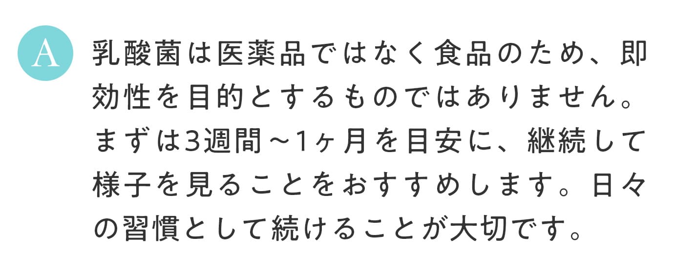 A. 乳酸菌は医薬品ではなく食品のため、即効性を目的とするものではありません。まずは3週間〜1ヶ月を目安に、継続して様子を見ることをおすすめします。日々の習慣として続けることが大切です。