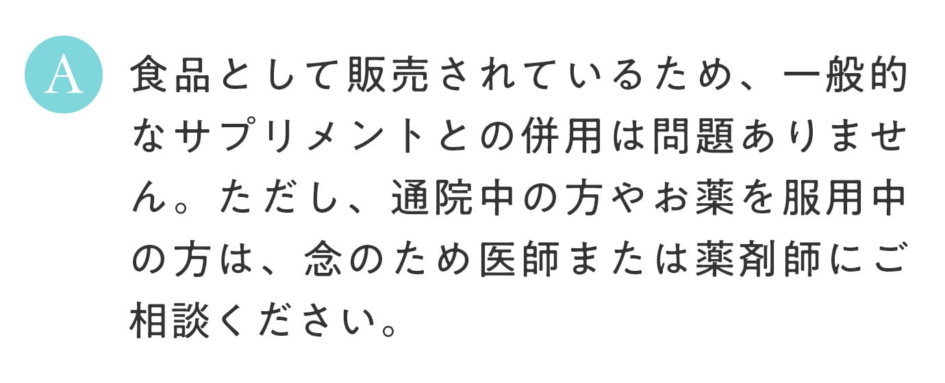 A. 食品として販売されているため、一般的なサプリメントとの併用は問題ありません。ただし、通院中の方やお薬を服用中の方は、念のため医師または薬剤師にご相談ください。