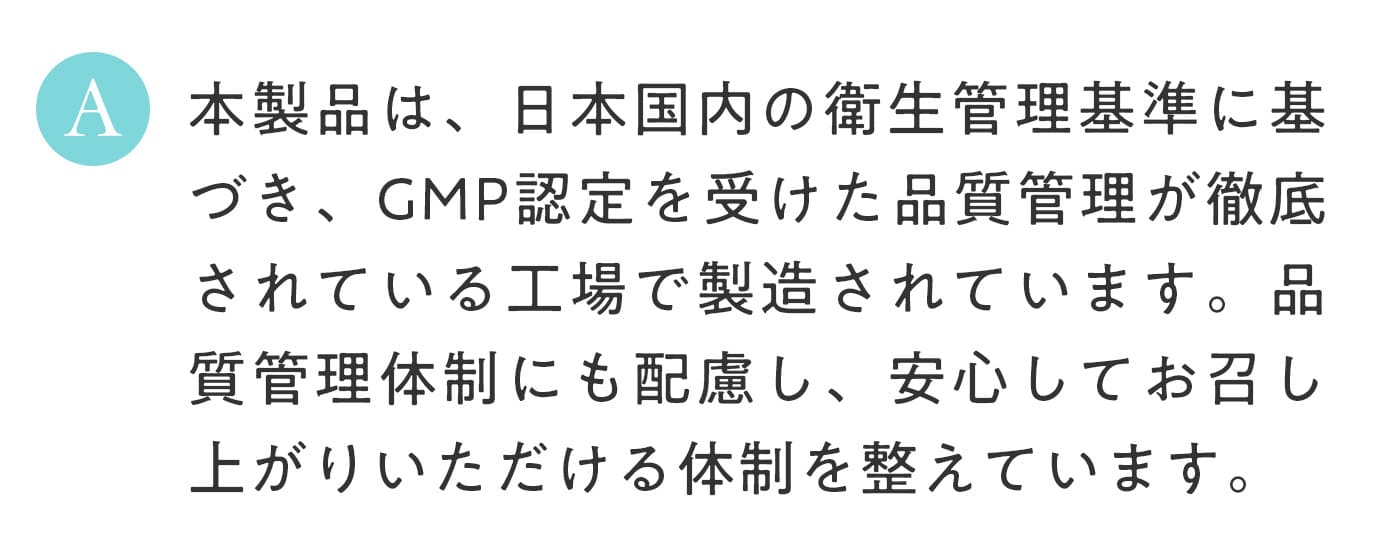 A. 本製品は、日本国内の衛生管理基準に基づき、GMP認定を受けた品質管理が徹底されている工場で製造されています。