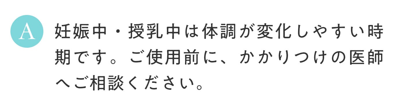 A. 妊娠中・授乳中は体調が変化しやすい時期です。ご使用前に、かかりつけの医師へご相談ください。