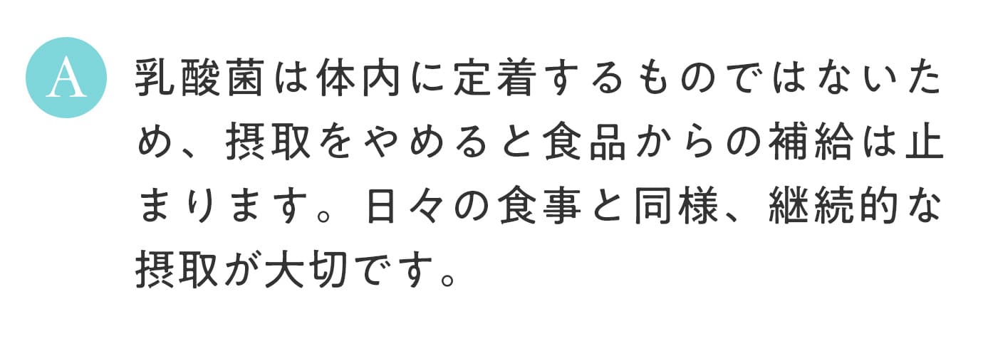 A. 乳酸菌は体内に定着するものではないため、摂取をやめると食品からの補給は止まります。日々の食事と同様、継続的な摂取が大切です。