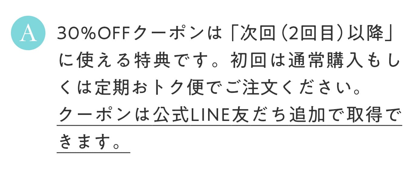 A. 30%OFFクーポンは次回（2回目以降）に使える特典です。初回は通常購入もしくは定期おトク便でご注文ください。クーポンは公式LINE友だち追加で取得できます。