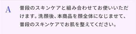 A.普段のスキンケアと組み合わせてお使いいただけます。洗顔後、本商品を顔全体になじませて、普段のスキンケアでお肌を整えてください。